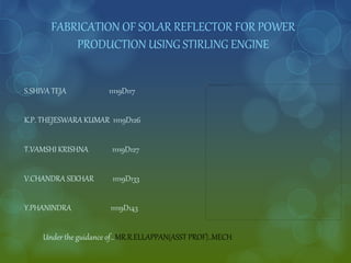 FABRICATION OF SOLAR REFLECTOR FOR POWER
PRODUCTION USING STIRLING ENGINE
S.SHIVA TEJA 11119D117
K.P. THEJESWARA KUMAR 11119D126
T.VAMSHI KRISHNA 11119D127
V.CHANDRA SEKHAR 11119D133
Y.PHANINDRA 11119D143
Under the guidance of…MR.R.ELLAPPAN(ASST PROF)..MECH
 