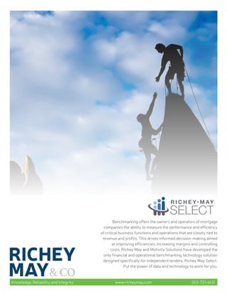 Knowledge, Reliability and Integrity www.richeymay.com 303-721-6131
Benchmarking offers the owners and operators of mortgage
companies the ability to measure the performance and efficiency
of critical business functions and operations that are closely tied to
revenue and profits. This drives informed decision-making aimed
at improving efficiencies, increasing margins and controlling
costs. Richey May and Motivity Solutions have developed the
only financial and operational benchmarking technology solution
designed specifically for independent lenders: Richey May Select.
Put the power of data and technology to work for you.
 