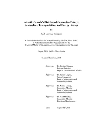 Atlantic Canada’s Distributed Generation Future:
Renewables, Transportation, and Energy Storage
By
Jacob Lawrence Thompson
A Thesis Submitted to Saint Mary's University, Halifax, Nova Scotia,
in Partial Fulfillment of the Requirements for the
Degree of Master of Science in Applied Science (Computer Science)
August 2016, Halifax, Nova Scotia
© Jacob Thompson, 2016
Approved: Dr. Cristian Suteanu,
External Examiner
Dept. of Environmental Science
Approved: Dr. Pawan Lingras,
Senior Supervisor
Dept. of Mathematics and
Computing Science
Approved: Dr. Norma Linney,
Committee Member
Dept. of Mathematics and
Computing Science
Approved: Dr. Adel Merabet,
Committee Member
Division of Engineering
Date: August 31st
2016
 
