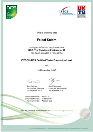 This is to certify that
Faisal Salam
having satisﬁed the requirements of
BCS, The Chartered Institute for IT
has been awarded a Pass in the
ISTQB® -BCS Certiﬁed Tester Foundation Level
on
13 December 2015
Paul Fletcher
Group Chief Executive
20 December 2015
Geoff Thompson
Chair, UK Testing Board
20 December 2015
Certiﬁcate Number: 00224410
Candidate Number: DV33760633
Training Provider: Pearson Vue
Check the authenticity of this certiﬁcate at http://www.bcs.org/eCertCheck
 