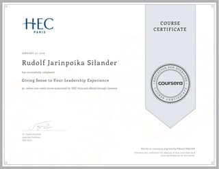 EDUCA
T
ION FOR EVE
R
YONE
CO
U
R
S
E
C E R T I F
I
C
A
TE
COURSE
CERTIFICATE
JANUARY 30, 2016
Rudolf Jarinpoika Silander
Giving Sense to Your Leadership Experience
an online non-credit course authorized by HEC Paris and offered through Coursera
has successfully completed
Dr. Valérie Gauthier
Associate Professor
HEC Paris
Verify at coursera.org/verify/VA25C7VA77FK
Coursera has confirmed the identity of this individual and
their participation in the course.
 