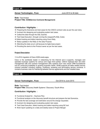 Project #1
Project Details
Zensar Technologies , Pune June 2015 to till date
Role: Test Analyst
Project Title: SCM(Service Contracts Management)
Contribution / Highlights :
 Preparing the Scenarios and test cases for the CISCO contract rules as per the user story.
 Involved into designing and evaluating system test cases.
 Collect the data through the SQL Queries.
 Test Case Execution ,through running the wrapper(PL/SQL Code).
 Defect tracking and defect reporting using Cisco Rally.
 Status updates in the Rally on the daily Purpose.
 Attending the daily scrum call because its Agile base project.
 Providing the demo to the Product owner as per the test cases.
Project Description
11i to R12 migration of Cisco SCM oracle apps.
Cisco is the worldwide leader in networking for the Internet and it supports, manages and
operates business systems for various and major third parties. CISCO replaced their old order
management (IB) and contract management (SA) systems from new oracle CRM foundational
suit for continuing scalability to growing business needs. SA/IB supports all sales related service
contract activities including creating, modifying, renewing and terminating service contracts. It
contains business rules for interfacing between service agreements and the installed base.
Project #2
Project Details
Project Details
Zensar Technologies , Pune Oct 2014 to June 2015
Role: Test Analyst
Project Title: Discovery Health Systems / Discovery / South Africa
Contribution / Highlights :
 Functional Analyst for – KeyCare Plan.
 Functional analysis on the discovery benefit structure and prepare the test Scenarios.
 Provide the test coverage and estimation around the change requested.
 Involved into designing and evaluating system test cases.
 Test Case Execution, defect tracking and defect reporting using QC tool
 Work report updating on a daily and weekly basis to Project Manger
 