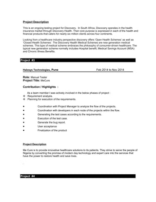 Project Description
This is an ongoing testing project for Discovery. In South Africa, Discovery operates in the health
insurance market through Discovery Health. Their core purpose is expressed in each of the health and
financial products that caters for nearly six million clients across four continents.
Looking from a healthcare industry perspective discovery offers ‘Open Health Schemes’ as well as
‘Closed Health Schemes’. The Discovery Health Medical Schemes are new generation medical
schemes. This type of medical scheme embraces the philosophy of consumer-driven healthcare. The
typical new generation scheme normally includes Hospital benefit, Medical Savings Account (MSA)
and Chronic Illness Benefits.
Project #3
oject Detail
Halosys Technologies, Pune Feb 2014 to Nov 2014
Role: Manual Tester
Project Title: MeCure
Contribution / Highlights :
As a team member I was actively involved in the below phases of project :
 Requirement analysis.
 Planning for execution of the requirements.
• Coordination with Project Manager to analyze the flow of the projects.
• Coordination with developers in each node of the projects within the flow.
• Generating the test cases according to the requirements.
• Execution of the test case.
• Generate the bug report.
• User acceptance
• Finalization of the product
Project Description
Me Cure is to provide innovative healthcare solutions to its patients. They strive to serve the people of
Nigeria by converting the promise of modern day technology and expert care into the services that
have the power to restore health and save lives.
.
Project #4
Project Detail
 