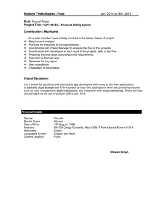 Halosys Technologies , Pune Jan 2014 to Nov 2014
Role: Manual Tester
Project Title: HCPT INTEC - Postpaid Billing System
Contribution / Highlights
As a team member I was actively involved in the below phases of project :
 Requirement analysis.
 Planning for execution of the requirements.
 Coordination with Project Manager to analyze the flow of the projects.
 Coordination with developers in each node of the projects with in the flow.
 Preparing the test cases according to the requirements.
 Execution of the test case.
 Generate the bug report.
 User acceptance
 Finalization of the product
Project Description
It is a model for providing web and mobile app developers with a way to link their applications
to backend cloud storage and APIs exposed by back end applications while also providing features
such as user management, push notifications, and integration with social networking. These services
are provided via the use of custom SDKs and APIs.
Personal Details
Gender : Female
Marital Status : Married
Date of Birth : 16th
August, 1988
Address : B4-103 Ganga Constella, Near EON IT Park,Kharadi,Pune-411014
Nationality : Indian
Languages Known : English and Hindi
Current Location : Pune
Shiwani Singh
 