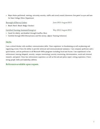 2
 Major duties performed: training, university security, traffic and crowd control, downtown foot patrol as eyes and ears
for State College Police Department
Borough of Harvey Cedars June 2013-August2013
 Beach Patrol (Beach Badge Checker)
Certified Nursing Assistant/Caregiver May 2012-August2012
 Cared for elderly and disabled through CarePlus More
 Certified through 2016 [Pennsylvania and New Jersey, aQuire Training Solutions]
Skills
I am a critical thinker with excellent communication skills. I have experience in frundraising as well as planning and
organizing events. I have the ability to provide technical and communicational assistance. I am computer proficient and a
quick learner, and am proficient in all Microsoft Office programs including Excel and Access. I am experienced in law
enforcement training (dispatch, security, campus monitoring), security monitoring, documentation, social and criminal
research, and patrol. I have law enforcement experience as well as first aid and police report writing experience. I have
strong people skills and leadership abilities.
References available upon request.
 