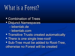  Combination of TreesCombination of Trees
 Disjunct NamespacesDisjunct Namespaces
- lebenlab.de- lebenlab.de
- lebenlab.com- lebenlab.com
 Transitive Trusts created automaticallyTransitive Trusts created automatically
 There is one single tree-root!There is one single tree-root!
 Sub-Tree must be added to Root-Tree,Sub-Tree must be added to Root-Tree,
otherwise no Forest will be createdotherwise no Forest will be created
 
