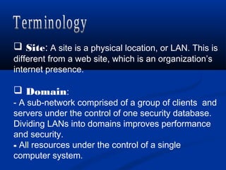  Site: A site is a physical location, or LAN. This is
different from a web site, which is an organization’s
internet presence.
 Domain:
- A sub-network comprised of a group of clients and
servers under the control of one security database.
Dividing LANs into domains improves performance
and security.
- All resources under the control of a single
computer system.
 