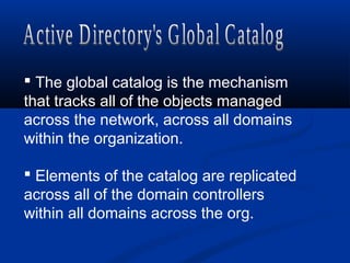  The global catalog is the mechanism
that tracks all of the objects managed
across the network, across all domains
within the organization.
 Elements of the catalog are replicated
across all of the domain controllers
within all domains across the org.
 