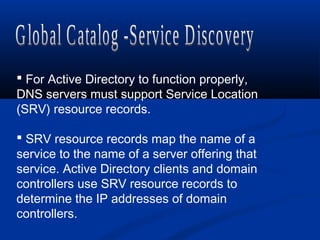  For Active Directory to function properly,
DNS servers must support Service Location
(SRV) resource records.
 SRV resource records map the name of a
service to the name of a server offering that
service. Active Directory clients and domain
controllers use SRV resource records to
determine the IP addresses of domain
controllers.
 