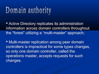 Active Directory replicates its administration
information across domain controllers throughout
the “forest” utilizing a “multi-master” approach.
 Multi-master replication among peer domain
controllers is impractical for some types changes,
so only one domain controller, called the
operations master, accepts requests for such
changes.
 