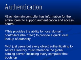 Each domain controller has information for the
entire forest to support authentication and access
control.
This provides the ability for local domain
controllers (the “tree”) to provide a quick local
lookup of authority.
Not just users but every object authenticating to
Active Directory must reference the global
catalog server, including every computer that
boots up
 