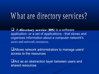  A directory service (DS) is a software
application- or a set of applications - that stores and
organizes information about a computer network's
users and network resources.
Allows network administrators to manage users'
access to the resources
Act as an abstraction layer between users and
shared resources
 