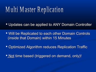  Updates can be applied to ANY Domain ControllerUpdates can be applied to ANY Domain Controller
 Will be Replicated to each other Domain ControlsWill be Replicated to each other Domain Controls
(inside that Domain) within 15 Minutes(inside that Domain) within 15 Minutes
 Optimized Algorithm reduces Replication TrafficOptimized Algorithm reduces Replication Traffic
 NotNot time based (triggered on demand, only)!time based (triggered on demand, only)!
 