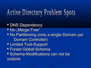  DNS DependencyDNS Dependency
 No „Merge-Tree“No „Merge-Tree“
 No Partitioning (only a single Domain perNo Partitioning (only a single Domain per
.. Domain Controller)Domain Controller)
 Limited Tool-SupportLimited Tool-Support
 Forest Global SchemaForest Global Schema
 Schema-Modifications can not beSchema-Modifications can not be
undoneundone
 