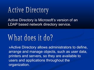 Active Directory is Microsoft’s version of an
LDAP based network directory service.
»Active Directory allows administrators to define,
arrange and manage objects, such as user data,
printers and servers, so they are available to
users and applications throughout the
organization.
 