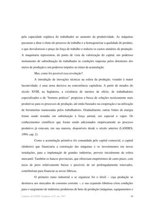 10Cadernos do CESIT, Campinas, n.25, out. 1997.
pela capacidade orgânica do trabalhador ao aumento da produtividade. As máquinas
passaram a ditar o ritmo do processo de trabalho e a homogeneizar a qualidade do produto,
o que desvalorizou o preço da força de trabalho e reduziu os custos unitários de produção.
A maquinaria representou, do ponto de vista da valorização do capital, um poderoso
instrumento de subordinação do trabalhador às condições impostas pelos detentores dos
meios de produção e um poderoso impulso ao ritmo da acumulação.
Mas, como foi possível essa revolução?
A introdução de inovações técnicas na esfera da produção, visando à maior
lucratividade, é uma arma decisiva na concorrência capitalista. A partir de meados do
século XVIII, na Inglaterra, a existência de mestres de ofício, de trabalhadores
especializados e de “homens práticos” propiciou a busca de soluções tecnicamente mais
produtivas para os processos de produção, até então baseados na cooperação e na utilização
de ferramentas manuseadas pelos trabalhadores. Gradualmente, outras fontes de energia
foram sendo testadas em substituição à força animal, em especial o vapor. Os
conhecimentos científicos que foram sendo adicionados empiricamente ao processo
produtivo já estavam, em sua maioria, disponíveis desde o século anterior (LANDES,
1994, cap. 2).
Como a acumulação primitiva foi comandada pelo capital comercial, o capital
(dinheiro) que financiaria a construção das máquinas e os investimentos em novas
instalações, para a implantação de grandes indústrias, proveio inicialmente da esfera
mercantil. Também os bancos provinciais, que ofereciam empréstimos de curto prazo, com
taxas de juros relativamente baixas e passíveis de ser prolongadamente renovados,
contribuíram para financiar as novas fábricas.
O primeiro ramo industrial a se organizar foi o têxtil – cuja produção se
destinava aos mercados de consumo corrente –, e sua expansão fabulosa criou condições
para o surgimento de indústrias produtoras de bens de produção (máquinas, equipamentos e
 
