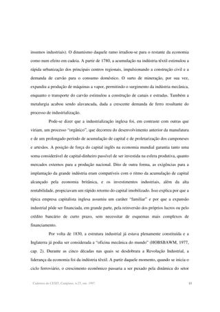 Cadernos do CESIT, Campinas, n.25, out. 1997. 11
insumos industriais). O dinamismo daquele ramo irradiou-se para o restante da economia
como num efeito em cadeia. A partir de 1780, a acumulação na indústria têxtil estimulou a
rápida urbanização dos principais centros regionais, impulsionando a construção civil e a
demanda de carvão para o consumo doméstico. O surto de mineração, por sua vez,
expandiu a produção de máquinas a vapor, permitindo o surgimento da indústria mecânica,
enquanto o transporte do carvão estimulou a construção de canais e estradas. Também a
metalurgia acabou sendo alavancada, dada a crescente demanda de ferro resultante do
processo de industrialização.
Pode-se dizer que a industrialização inglesa foi, em contraste com outras que
viriam, um processo “orgânico”, que decorreu do desenvolvimento anterior da manufatura
e de um prolongado período de acumulação de capital e de proletarização dos camponeses
e artesãos. A posição de força do capital inglês na economia mundial garantia tanto uma
soma considerável de capital-dinheiro passível de ser investida na esfera produtiva, quanto
mercados externos para a produção nacional. Dito de outra forma, as exigências para a
implantação da grande indústria eram compatíveis com o ritmo da acumulação de capital
alcançado pela economia britânica, e os investimentos industriais, além da alta
rentabilidade, propiciavam um rápido retorno do capital imobilizado. Isso explica por que a
típica empresa capitalista inglesa assumiu um caráter “familiar” e por que a expansão
industrial pôde ser financiada, em grande parte, pela reinversão dos próprios lucros ou pelo
crédito bancário de curto prazo, sem necessitar de esquemas mais complexos de
financiamento.
Por volta de 1830, a estrutura industrial já estava plenamente constituída e a
Inglaterra já podia ser considerada a “oficina mecânica do mundo” (HOBSBAWM, 1977,
cap. 2). Durante as cinco décadas nas quais se desdobrara a Revolução Industrial, a
liderança da economia foi da indústria têxtil. A partir daquele momento, quando se inicia o
ciclo ferroviário, o crescimento econômico passaria a ser puxado pela dinâmica do setor
 
