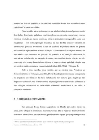 12Cadernos do CESIT, Campinas, n.25, out. 1997.
produtor de bens de produção, e os contornos essenciais do que hoje se conhece como
capitalismo6
se tornariam nítidos.
Nesse sentido, não se pode esquecer que a industrialização transfigurou o mundo
do trabalho, dissolvendo tradições e estabelecendo novas categorias ocupacionais e novos
ritmos de produção, ao mesmo tempo que criou ou potencializou um pesadelo social sem
precedentes – com sobreexploração consentida da mão-de-obra (inclusive infantil) em
intermináveis jornadas de trabalho e com um acúmulo de pobreza urbana em gritante
desacordo com a prosperidade material alcançada. A transformação da força de trabalho em
mercadoria a ser consumida no processo de produção e as condições desumanas do
mercado de trabalho são um exemplo de como a mercantilização das relações sociais,
promovida pelo avanço do capitalismo, triturou as bases morais da sociedade e impôs uma
nova ordem social assentada na concorrência individual (POLANYI, 1980, parte 2).
Vale a pena recordar, nesse sentido, que ao publicar seus Princípios de
Economia Política e Tributação, em 1817, David Ricardo já reconhecia que a maquinaria
era prejudicial aos interesses da classe trabalhadora, mas alertava que a nação que não
propiciasse condições para o florescimento da produção mecanizada estaria condenada a
uma situação desfavorável no intercâmbio econômico internacional e, no limite, à
estagnação econômica.
3 A DIFUSÃO DO CAPITALISMO
Para entender de que forma o capitalismo se difundiu para outros países, ou
ainda, como a lógica da acumulação industrial passou a ditar as regras do desenvolvimento
econômico internacional, deve-se analisar, primeiramente, o papel que a Inglaterra passou a
6
Note-se que o termo "capitalismo" só se tornou de uso corrente na segunda metade do século passado.
 