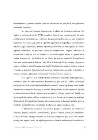 Cadernos do CESIT, Campinas, n.25, out. 1997. 13
desempenhar na economia mundial, uma vez consolidada sua posição de principal centro
industrial e financeiro.
No plano do comércio internacional, a relação de dominação exercida pela
Inglaterra ao longo do século XVIII, baseada na força de sua esquadra naval, foi sendo
paulatinamente substituída, após o término das guerras napoleônicas, por uma posição de
hegemonia econômica, cujo cerne é a própria superioridade da produção de manufaturas
britânicas, agora mecanizada. Durante a Revolução Industrial, os baixos preços dos têxteis
ingleses arrebataram os principais mercados internacionais. Depois, conforme se
desenvolvia o setor de bens de produção, a economia inglesa passou a exportar ferro,
carvão, máquinas etc., particularmente em função do surto de construção de estradas de
ferro que tomou conta da Europa e dos EUA ao longo do século passado. Ao mesmo
tempo, a Inglaterra intensificou suas importações de alimentos e matérias-primas e assumiu
a função de principal financiadora do comércio internacional, ajudando a dinamizar o
mercado mundial e a fomentar o crescimento econômico de seus parceiros.
Essa “aptidão” de exportador de bens industriais e importador de bens primários,
somada ao papel de centro financeiro desempenhado pela City de Londres, acabou por
configurar uma relação de complementaridade econômica entre a Inglaterra e outras nações
interessadas na expansão do mercado mundial. O capitalismo britânico passou a articular
os interesses comerciais de distintas áreas econômicas (Europa continental, América do
Norte, América Latina, colônias britânicas, etc.), e os ingleses se tornaram os principais
defensores do livre-cambismo, lutando não somente contra as barreiras tarifárias ao livre
comércio, mas também pela liberalização dos fluxos de capitais e mão-de-obra.
O liberalismo econômico foi possível porque o coeficiente de abertura da
economia inglesa aumentou gradativamente, gerando déficits comerciais importantes.
Como o déficit na balança comercial era mais que compensado pelo saldo com serviços
(transportes, seguros, juros), os ingleses passaram a financiar a construção ferroviária e as
 