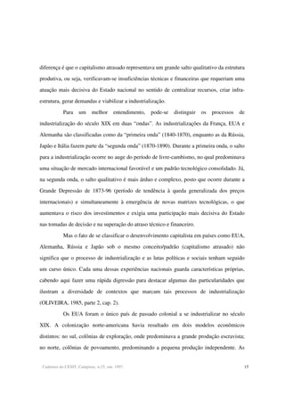 Cadernos do CESIT, Campinas, n.25, out. 1997. 15
diferença é que o capitalismo atrasado representava um grande salto qualitativo da estrutura
produtiva, ou seja, verificavam-se insuficiências técnicas e financeiras que requeriam uma
atuação mais decisiva do Estado nacional no sentido de centralizar recursos, criar infra-
estrutura, gerar demandas e viabilizar a industrialização.
Para um melhor entendimento, pode-se distinguir os processos de
industrialização do século XIX em duas “ondas”. As industrializações da França, EUA e
Alemanha são classificadas como da “primeira onda” (1840-1870), enquanto as da Rússia,
Japão e Itália fazem parte da “segunda onda” (1870-1890). Durante a primeira onda, o salto
para a industrialização ocorre no auge do período de livre-cambismo, no qual predominava
uma situação de mercado internacional favorável e um padrão tecnológico consolidado. Já,
na segunda onda, o salto qualitativo é mais árduo e complexo, posto que ocorre durante a
Grande Depressão de 1873-96 (período de tendência à queda generalizada dos preços
internacionais) e simultaneamente à emergência de novas matrizes tecnológicas, o que
aumentava o risco dos investimentos e exigia uma participação mais decisiva do Estado
nas tomadas de decisão e na superação do atraso técnico e financeiro.
Mas o fato de se classificar o desenvolvimento capitalista em países como EUA,
Alemanha, Rússia e Japão sob o mesmo conceito/padrão (capitalismo atrasado) não
significa que o processo de industrialização e as lutas políticas e sociais tenham seguido
um curso único. Cada uma dessas experiências nacionais guarda características próprias,
cabendo aqui fazer uma rápida digressão para destacar algumas das particularidades que
ilustram a diversidade de contextos que marcam tais processos de industrialização
(OLIVEIRA, 1985, parte 2, cap. 2).
Os EUA foram o único país de passado colonial a se industrializar no século
XIX. A colonização norte-americana havia resultado em dois modelos econômicos
distintos: no sul, colônias de exploração, onde predominava a grande produção escravista;
no norte, colônias de povoamento, predominando a pequena produção independente. As
 