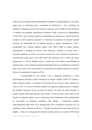 16Cadernos do CESIT, Campinas, n.25, out. 1997.
colônias de povoamento eram estruturalmente semelhantes à antiga Inglaterra (a sociedade
inglesa que se conformara após a dissolução do feudalismo) e, sob a tolerância da
metrópole, conseguiram desenvolver relações comerciais com o Caribe e o norte da África
e estimular uma produção manufatureira incipiente. Findo o processo de independência
(1776-1783) e sem os entraves políticos à acumulação que retardavam a maioria dos países
europeus, os EUA puderam prosperar e se beneficiar da expansão do mercado mundial
(inclusive da neutralidade de sua bandeira durante as guerras napoleônicas). Com a
prosperidade veio a grande indústria. Depois, entre 1840 e 1860, os estados nortistas
internalizaram a produção de diversos bens industriais. Contudo, as tensões entre a
economia capitalista do norte e a economia escravista do sul se tornariam insustentáveis,
desembocando numa guerra civil (1861-1865) que terminaria com a vitória das forças
progressistas e o fim do trabalho escravo. A partir daí, estava aberta a possibilidade de
expansão para o oeste, baseada na pequena propriedade rural e na construção de estradas de
ferro, o que, junto com a reconstrução do sul, propiciou um impulso fantástico ao mercado
interno e à acumulação de capital nos EUA.
A peculiaridade do caso alemão é que a integração econômica e o surto
industrializante precedem a plena constituição do Império Alemão (1870). Na verdade, a
tardia unificação política e territorial da Alemanha foi um processo longo, iniciado por
volta de 1815. As sucessivas derrotas políticas da burguesia implicaram que a condução
das reformas estruturais ficasse nas mãos da nobreza. No início do século passado, os
estados alemães ainda apresentavam traços feudais. O fim dos laços servis ainda levaria
décadas em algumas regiões, mas os camponeses foram lentamente sendo proletarizados
ou convertidos em pequenos produtores. Nas cidades, a organização gremial,
tradicionalmente muito forte, foi se enfraquecendo com o surgimento do putting out e da
manufatura. Sob a liderança da Prússia – o Estado economicamente mais desenvolvido do
Império –, obteve-se a integração dos mercados (união aduaneira). A partir de 1840, foram
 