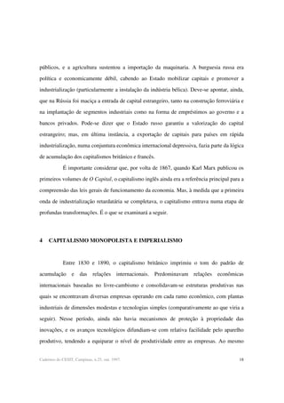 18Cadernos do CESIT, Campinas, n.25, out. 1997.
públicos, e a agricultura sustentou a importação da maquinaria. A burguesia russa era
política e economicamente débil, cabendo ao Estado mobilizar capitais e promover a
industrialização (particularmente a instalação da indústria bélica). Deve-se apontar, ainda,
que na Rússia foi maciça a entrada de capital estrangeiro, tanto na construção ferroviária e
na implantação de segmentos industriais como na forma de empréstimos ao governo e a
bancos privados. Pode-se dizer que o Estado russo garantiu a valorização do capital
estrangeiro; mas, em última instância, a exportação de capitais para países em rápida
industrialização, numa conjuntura econômica internacional depressiva, fazia parte da lógica
de acumulação dos capitalismos britânico e francês.
É importante considerar que, por volta de 1867, quando Karl Marx publicou os
primeiros volumes de O Capital, o capitalismo inglês ainda era a referência principal para a
compreensão das leis gerais de funcionamento da economia. Mas, à medida que a primeira
onda de industrialização retardatária se completava, o capitalismo entrava numa etapa de
profundas transformações. É o que se examinará a seguir.
4 CAPITALISMO MONOPOLISTA E IMPERIALISMO
Entre 1830 e 1890, o capitalismo britânico imprimiu o tom do padrão de
acumulação e das relações internacionais. Predominavam relações econômicas
internacionais baseadas no livre-cambismo e consolidavam-se estruturas produtivas nas
quais se encontravam diversas empresas operando em cada ramo econômico, com plantas
industriais de dimensões modestas e tecnologias simples (comparativamente ao que viria a
seguir). Nesse período, ainda não havia mecanismos de proteção à propriedade das
inovações, e os avanços tecnológicos difundiam-se com relativa facilidade pelo aparelho
produtivo, tendendo a equiparar o nível de produtividade entre as empresas. Ao mesmo
 