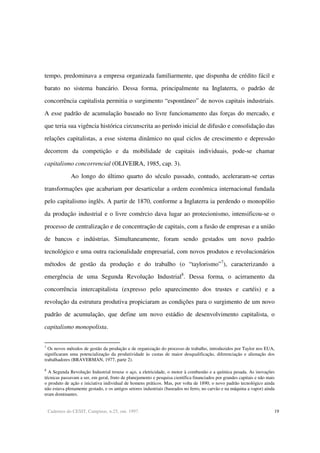 Cadernos do CESIT, Campinas, n.25, out. 1997. 19
tempo, predominava a empresa organizada familiarmente, que dispunha de crédito fácil e
barato no sistema bancário. Dessa forma, principalmente na Inglaterra, o padrão de
concorrência capitalista permitia o surgimento “espontâneo” de novos capitais industriais.
A esse padrão de acumulação baseado no livre funcionamento das forças do mercado, e
que teria sua vigência histórica circunscrita ao período inicial de difusão e consolidação das
relações capitalistas, a esse sistema dinâmico no qual ciclos de crescimento e depressão
decorrem da competição e da mobilidade de capitais individuais, pode-se chamar
capitalismo concorrencial (OLIVEIRA, 1985, cap. 3).
Ao longo do último quarto do século passado, contudo, aceleraram-se certas
transformações que acabariam por desarticular a ordem econômica internacional fundada
pelo capitalismo inglês. A partir de 1870, conforme a Inglaterra ia perdendo o monopólio
da produção industrial e o livre comércio dava lugar ao protecionismo, intensificou-se o
processo de centralização e de concentração de capitais, com a fusão de empresas e a união
de bancos e indústrias. Simultaneamente, foram sendo gestados um novo padrão
tecnológico e uma outra racionalidade empresarial, com novos produtos e revolucionários
métodos de gestão da produção e do trabalho (o “taylorismo”7
), caracterizando a
emergência de uma Segunda Revolução Industrial8
. Dessa forma, o acirramento da
concorrência intercapitalista (expresso pelo aparecimento dos trustes e cartéis) e a
revolução da estrutura produtiva propiciaram as condições para o surgimento de um novo
padrão de acumulação, que define um novo estádio de desenvolvimento capitalista, o
capitalismo monopolista.
7
Os novos métodos de gestão da produção e de organização do processo de trabalho, introduzidos por Taylor nos EUA,
significaram uma potencialização da produtividade às custas de maior desqualificação, diferenciação e alienação dos
trabalhadores (BRAVERMAN, 1977, parte 2).
8
A Segunda Revolução Industrial trouxe o aço, a eletricidade, o motor à combustão e a química pesada. As inovações
técnicas passavam a ser, em geral, fruto de planejamento e pesquisa científica financiados por grandes capitais e não mais
o produto de ação e iniciativa individual de homens práticos. Mas, por volta de 1890, o novo padrão tecnológico ainda
não estava plenamente gestado, e os antigos setores industriais (baseados no ferro, no carvão e na máquina a vapor) ainda
eram dominantes.
 