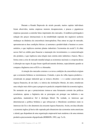 20Cadernos do CESIT, Campinas, n.25, out. 1997.
Durante a Grande Depressão do século passado, muitos capitais individuais
foram absorvidos, muitas empresas menores desapareceram, e poucas e gigantescas
empresas passaram a controlar fatias importantes dos mercados. A tendência prolongada à
redução dos preços internacionais (e da rentabilidade esperada dos negócios) acelerou
mudanças na dinâmica da concorrência intercapitalista. Para entrar no jogo do mercado,
apresentavam-se duas condições básicas: a) aumentar a produtividade e baratear os custos
unitários, o que implicava enormes plantas industriais (“economias de escala”); b) obter
acesso fácil ao crédito para financiar a maturação dos investimentos e a comercialização
dos produtos, o que implicava uma relação mais estreita entre indústrias e bancos. Mas a
forma como a crise do mercado mundial atingiu as economias nacionais e a resposta destas
à alteração nas regras do jogo foram significativamente distintas, especialmente quando se
compara a Inglaterra com os EUA e a Alemanha.
A retração dos mercados externos e as novas condições da concorrência exigiam
que a economia britânica se reestruturasse. Contudo, o peso da velha riqueza produtiva –
cristalizada no parque industrial que se tornava obsoleto – e o caráter conservador da
riqueza financeira, de um lado, e a inércia das instituições liberais, de outro, retardavam
uma solução mais efetiva para a progressiva perda de competitividade da economia inglesa.
No momento em que o protecionismo tornou-se uma ferramenta corrente das políticas
econômicas, apenas a Inglaterra não se preocupou em proteger sua indústria e sua
agricultura, mantendo-se fiel à ideologia liberal. Na verdade, os interesses que
determinavam a política britânica e que reforçavam o liberalismo econômico eram os
interesses da City e dos detentores da crescente riqueza financeira. Assim, em duas décadas
a economia inglesa já havia sido superada pelo dinamismo das economias norte-americana
e alemã, que dispunham de uma organização empresarial mais moderna e de uma estrutura
produtiva precocemente oligopolizada (HOBSON, 1993, cap. 5 a 8).
 