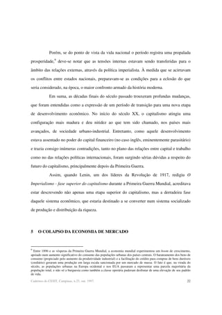 22Cadernos do CESIT, Campinas, n.25, out. 1997.
Porém, se do ponto de vista da vida nacional o período registra uma propalada
prosperidade,9
deve-se notar que as tensões internas estavam sendo transferidas para o
âmbito das relações externas, através da política imperialista. À medida que se acirravam
os conflitos entre estados nacionais, preparavam-se as condições para a eclosão do que
seria considerado, na época, o maior confronto armado da história moderna.
Em suma, as décadas finais do século passado trouxeram profundas mudanças,
que foram entendidas como a expressão de um período de transição para uma nova etapa
de desenvolvimento econômico. No início do século XX, o capitalismo atingiu uma
configuração mais madura e deu nitidez ao que tem sido chamado, nos países mais
avançados, de sociedade urbano-industrial. Entretanto, como aquele desenvolvimento
estava assentado no poder do capital financeiro (no caso inglês, eminentemente parasitário)
e trazia consigo inúmeras contradições, tanto no plano das relações entre capital e trabalho
como no das relações políticas internacionais, foram surgindo sérias dúvidas a respeito do
futuro do capitalismo, principalmente depois da Primeira Guerra.
Assim, quando Lenin, um dos líderes da Revolução de 1917, redigiu O
Imperialismo - fase superior do capitalismo durante a Primeira Guerra Mundial, acreditava
estar descrevendo não apenas uma etapa superior do capitalismo, mas a derradeira fase
daquele sistema econômico, que estaria destinado a se converter num sistema socializado
de produção e distribuição da riqueza.
5 O COLAPSO DA ECONOMIA DE MERCADO
9
Entre 1896 e as vésperas da Primeira Guerra Mundial, a economia mundial experimentou um boom de crescimento,
apoiado num aumento significativo do consumo das populações urbanas dos países centrais. O barateamento dos bens de
consumo (propiciado pelo aumento da produtividade industrial) e a facilitação do crédito para compras de bens duráveis
(crediário) geraram uma produção em larga escala sancionada por um mercado de massa. O fato é que, na virada do
século, as populações urbanas na Europa ocidental e nos EUA passaram a representar uma parcela majoritária da
população total, e não só a burguesia como também a classe operária puderam desfrutar de uma elevação de seu padrão
de vida.
 