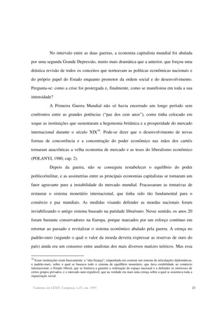 Cadernos do CESIT, Campinas, n.25, out. 1997. 23
No intervalo entre as duas guerras, a economia capitalista mundial foi abalada
por uma segunda Grande Depressão, muito mais dramática que a anterior, que forçou uma
drástica revisão de todos os conceitos que norteavam as políticas econômicas nacionais e
do próprio papel do Estado enquanto promotor da ordem social e do desenvolvimento.
Pergunta-se: como a crise foi postergada e, finalmente, como se manifestou em toda a sua
intensidade?
A Primeira Guerra Mundial não só havia encerrado um longo período sem
confrontos entre as grandes potências (“paz dos cem anos”), como tinha colocado em
xeque as instituições que sustentaram a hegemonia britânica e a prosperidade do mercado
internacional durante o século XIX10
. Pode-se dizer que o desenvolvimento de novas
formas de concorrência e a concentração do poder econômico nas mãos dos cartéis
tornaram anacrônicas a velha economia de mercado e as teses do liberalismo econômico
(POLANYI, 1980, cap. 2).
Depois da guerra, não se conseguiu restabelecer o equilíbrio do poder
político/militar, e as assimetrias entre as principais economias capitalistas se tornaram um
fator agravante para a instabilidade do mercado mundial. Fracassaram as tentativas de
restaurar o sistema monetário internacional, que tinha sido tão fundamental para o
comércio e paz mundiais. As medidas visando defender as moedas nacionais foram
inviabilizando o antigo sistema baseado na paridade libra/ouro. Nesse sentido, os anos 20
foram bastante conservadores na Europa, porque marcados por um esforço contínuo em
retornar ao passado e revitalizar o sistema econômico abalado pela guerra. A crença no
padrão-ouro (segundo o qual o valor da moeda deveria expressar as reservas de ouro do
país) ainda era um consenso entre analistas dos mais diversos matizes teóricos. Mas essa
10
Essas instituições eram basicamente: a “alta finança”, empenhada em costurar um sistema de articulações diplomáticas;
o padrão-ouro, sobre o qual se baseava todo o sistema de equilíbrio monetário, que dava estabilidade ao comércio
internacional; o Estado liberal, que se limitava a garantir a ordenação do espaço nacional e a defender os interesses de
certos grupos privados; e o mercado auto-regulável, que na verdade era mais uma crença sobre a qual se assentava toda a
organização social.
 