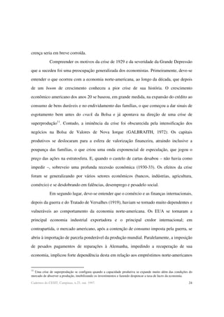 24Cadernos do CESIT, Campinas, n.25, out. 1997.
crença seria em breve corroída.
Compreender os motivos da crise de 1929 e da severidade da Grande Depressão
que a sucedeu foi uma preocupação generalizada dos economistas. Primeiramente, deve-se
entender o que ocorreu com a economia norte-americana, ao longo da década, que depois
de um boom de crescimento conheceu a pior crise de sua história. O crescimento
econômico americano dos anos 20 se baseou, em grande medida, na expansão do crédito ao
consumo de bens duráveis e no endividamento das famílias, o que começou a dar sinais de
esgotamento bem antes do crack da Bolsa e já apontava na direção de uma crise de
superprodução11
. Contudo, a iminência da crise foi obscurecida pela intensificação dos
negócios na Bolsa de Valores de Nova Iorque (GALBRAITH, 1972). Os capitais
produtivos se deslocaram para a esfera de valorização financeira, atraindo inclusive a
poupança das famílias, o que criou uma onda exponencial de especulação, que jogou o
preço das ações na estratosfera. E, quando o castelo de cartas desabou – não havia como
impedir –, sobreveio uma profunda recessão econômica (1930-33). Os efeitos da crise
foram se generalizando por vários setores econômicos (bancos, indústrias, agricultura,
comércio) e se desdobrando em falências, desemprego e pesadelo social.
Em segundo lugar, deve-se entender que o comércio e as finanças internacionais,
depois da guerra e do Tratado de Versalhes (1919), haviam se tornado muito dependentes e
vulneráveis ao comportamento da economia norte-americana. Os EUA se tornaram a
principal economia industrial exportadora e o principal credor internacional; em
contrapartida, o mercado americano, após a contenção de consumo imposta pela guerra, se
abriu à importação de parcela ponderável da produção mundial. Paralelamente, a imposição
de pesados pagamentos de reparações à Alemanha, impedindo a recuperação de sua
economia, implicou forte dependência desta em relação aos empréstimos norte-americanos
11
Uma crise de superprodução se configura quando a capacidade produtiva se expande muito além das condições do
mercado de absorver a produção, imobilizando os investimentos e fazendo despencar a taxa de lucro da economia.
 