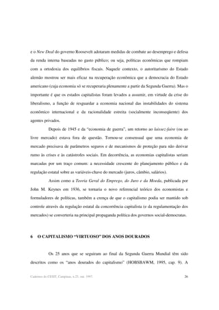 26Cadernos do CESIT, Campinas, n.25, out. 1997.
e o New Deal do governo Roosevelt adotaram medidas de combate ao desemprego e defesa
da renda interna baseadas no gasto público; ou seja, políticas econômicas que rompiam
com a ortodoxia dos equilíbrios fiscais. Naquele contexto, o autoritarismo do Estado
alemão mostrou ser mais eficaz na recuperação econômica que a democracia do Estado
americano (cuja economia só se recuperaria plenamente a partir da Segunda Guerra). Mas o
importante é que os estados capitalistas foram levados a assumir, em virtude da crise do
liberalismo, a função de resguardar a economia nacional das instabilidades do sistema
econômico internacional e da racionalidade estreita (socialmente inconseqüente) dos
agentes privados.
Depois de 1945 e da “economia de guerra”, um retorno ao laissez-faire (ou ao
livre mercado) estava fora de questão. Tornou-se consensual que uma economia de
mercado precisava de parâmetros seguros e de mecanismos de proteção para não derivar
rumo às crises e às catástrofes sociais. Em decorrência, as economias capitalistas seriam
marcadas por um traço comum: a necessidade crescente do planejamento público e da
regulação estatal sobre as variáveis-chave do mercado (juros, câmbio, salários).
Assim como a Teoria Geral do Emprego, do Juro e da Moeda, publicada por
John M. Keynes em 1936, se tornaria o novo referencial teórico dos economistas e
formuladores de políticas, também a crença de que o capitalismo podia ser mantido sob
controle através da regulação estatal da concorrência capitalista (e da regulamentação dos
mercados) se converteria na principal propaganda política dos governos social-democratas.
6 O CAPITALISMO “VIRTUOSO” DOS ANOS DOURADOS
Os 25 anos que se seguiram ao final da Segunda Guerra Mundial têm sido
descritos como os “anos dourados do capitalismo” (HOBSBAWM, 1995, cap. 9). A
 