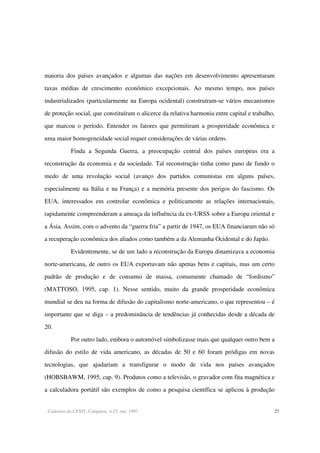 Cadernos do CESIT, Campinas, n.25, out. 1997. 27
maioria dos países avançados e algumas das nações em desenvolvimento apresentaram
taxas médias de crescimento econômico excepcionais. Ao mesmo tempo, nos países
industrializados (particularmente na Europa ocidental) construíram-se vários mecanismos
de proteção social, que constituíram o alicerce da relativa harmonia entre capital e trabalho,
que marcou o período. Entender os fatores que permitiram a prosperidade econômica e
uma maior homogeneidade social requer considerações de várias ordens.
Finda a Segunda Guerra, a preocupação central dos países europeus era a
reconstrução da economia e da sociedade. Tal reconstrução tinha como pano de fundo o
medo de uma revolução social (avanço dos partidos comunistas em alguns países,
especialmente na Itália e na França) e a memória presente dos perigos do fascismo. Os
EUA, interessados em controlar econômica e politicamente as relações internacionais,
rapidamente compreenderam a ameaça da influência da ex-URSS sobre a Europa oriental e
a Ásia. Assim, com o advento da “guerra fria” a partir de 1947, os EUA financiaram não só
a recuperação econômica dos aliados como também a da Alemanha Ocidental e do Japão.
Evidentemente, se de um lado a reconstrução da Europa dinamizava a economia
norte-americana, de outro os EUA exportavam não apenas bens e capitais, mas um certo
padrão de produção e de consumo de massa, comumente chamado de “fordismo”
(MATTOSO, 1995, cap. 1). Nesse sentido, muito da grande prosperidade econômica
mundial se deu na forma de difusão do capitalismo norte-americano, o que representou – é
importante que se diga – a predominância de tendências já conhecidas desde a década de
20.
Por outro lado, embora o automóvel simbolizasse mais que qualquer outro bem a
difusão do estilo de vida americano, as décadas de 50 e 60 foram pródigas em novas
tecnologias, que ajudariam a transfigurar o modo de vida nos países avançados
(HOBSBAWM, 1995, cap. 9). Produtos como a televisão, o gravador com fita magnética e
a calculadora portátil são exemplos de como a pesquisa científica se aplicou à produção
 