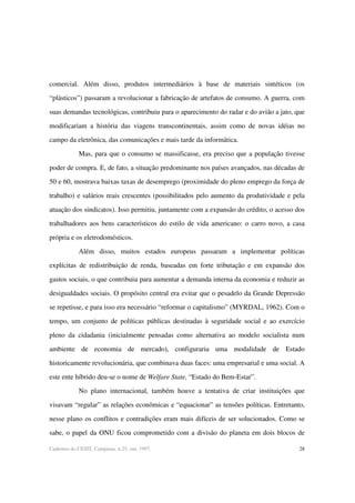 28Cadernos do CESIT, Campinas, n.25, out. 1997.
comercial. Além disso, produtos intermediários à base de materiais sintéticos (os
“plásticos”) passaram a revolucionar a fabricação de artefatos de consumo. A guerra, com
suas demandas tecnológicas, contribuiu para o aparecimento do radar e do avião a jato, que
modificariam a história das viagens transcontinentais, assim como de novas idéias no
campo da eletrônica, das comunicações e mais tarde da informática.
Mas, para que o consumo se massificasse, era preciso que a população tivesse
poder de compra. E, de fato, a situação predominante nos países avançados, nas décadas de
50 e 60, mostrava baixas taxas de desemprego (proximidade do pleno emprego da força de
trabalho) e salários reais crescentes (possibilitados pelo aumento da produtividade e pela
atuação dos sindicatos). Isso permitiu, juntamente com a expansão do crédito, o acesso dos
trabalhadores aos bens característicos do estilo de vida americano: o carro novo, a casa
própria e os eletrodomésticos.
Além disso, muitos estados europeus passaram a implementar políticas
explícitas de redistribuição de renda, baseadas em forte tributação e em expansão dos
gastos sociais, o que contribuiu para aumentar a demanda interna da economia e reduzir as
desigualdades sociais. O propósito central era evitar que o pesadelo da Grande Depressão
se repetisse, e para isso era necessário “reformar o capitalismo” (MYRDAL, 1962). Com o
tempo, um conjunto de políticas públicas destinadas à seguridade social e ao exercício
pleno da cidadania (inicialmente pensadas como alternativa ao modelo socialista num
ambiente de economia de mercado), configuraria uma modalidade de Estado
historicamente revolucionária, que combinava duas faces: uma empresarial e uma social. A
este ente híbrido deu-se o nome de Welfare State, “Estado do Bem-Estar”.
No plano internacional, também houve a tentativa de criar instituições que
visavam “regular” as relações econômicas e “equacionar” as tensões políticas. Entretanto,
nesse plano os conflitos e contradições eram mais difíceis de ser solucionados. Como se
sabe, o papel da ONU ficou comprometido com a divisão do planeta em dois blocos de
 