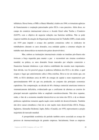 Cadernos do CESIT, Campinas, n.25, out. 1997. 29
influência. Dessa forma, o FMI e o Banco Mundial, criados em 1944, se tornariam agências
de financiamento e cooptação patrocinados pelos EUA e seus parceiros. Além disso, no
campo do comércio internacional criou-se o Acordo Geral sobre Tarifas e Comércio
(GATT), com o objetivo de negociar reduções nas barreiras tarifárias. Não se pode
esquecer também da atuação da Organização Internacional do Trabalho (OIT), criada ainda
em 1919 para impedir o avanço dos partidos comunistas sobre os sindicatos de
trabalhadores (durante os anos dourados, essa entidade ajudou a cimentar relações de
trabalho mais democráticas na maioria dos países desenvolvidos).
Mas, embora as instituições internacionais criadas no imediato pós-Guerra não
tivessem a força requerida para manter a paz e reconstituir um sistema econômico
mundial, na prática, os anos dourados foram marcados por relações comerciais e
financeiras bastante dinâmicas e por relativa estabilidade das moedas mais importantes.
Sem dúvida, isso foi possível graças à poderosa influência dos EUA e do dólar, o qual
ocupou o lugar que anteriormente cabia à libra esterlina. Deve-se ter em mente que, em
1950, os EUA detinham cerca de 60% do estoque de capital e eram responsáveis por
aproximadamente 60% do que era produzido, no conjunto das principais economias
capitalistas. Em compensação, na década de 60 a balança comercial americana tornou-se
sistematicamente deficitária, evidenciando que o coeficiente de abertura ao exterior do
principal mercado capitalista tinha se ampliado consideravelmente. Não deve espantar,
então, o fato de a economia mundial desenvolver-se em torno dos EUA, e de as demais
potências capitalistas tomarem aquela nação como modelo de desenvolvimento. Também
não deve causar estranheza o fato de as sete nações mais desenvolvidas (EUA, França,
Inglaterra, Alemanha Ocidental, Japão, Itália e Canadá), em 1970, representarem a porção
majoritária do mercado mundial.
A prosperidade econômica do período também esteve associada ao avanço do
processo de internacionalização de grandes empresas. Inicialmente, foram as empresas
 
