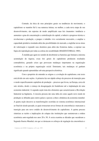 Cadernos do CESIT, Campinas, n.25, out. 1997. 3
Contudo, da ótica de seus princípios gerais ou tendências de movimento, o
capitalismo se mantém fiel à sua natureza íntima; ou melhor, a cada nova etapa de seu
desenvolvimento, são repostas de modo amplificado suas leis imanentes: tendência a
aumentar o grau de concentração e centralização do capital, a induzir o progresso técnico e
revolucionar a produção, a poupar o trabalho vivo socialmente necessário, a ampliar a
capacidade produtiva instalada além das possibilidades do mercado, a englobar novas áreas
de valorização e expandir seus domínios para além das fronteiras dadas, a espraiar sua
lógica de reprodução por todas as esferas de sociabilidade (MAZZUCCHELLI, 1985).
À medida que agem no sentido de desobstruir as barreiras que limitam a máxima
acumulação de riqueza, essas leis gerais do capitalismo produzem resultados
contraditórios, gerando crises que provocam mudanças importantes na organização
econômica e na própria organização social. Entretanto, tais mudanças só ganham
significado quando apreendidas sob uma perspectiva histórica.
Com o propósito de entender as origens e a evolução do capitalismo, este texto
está divido em sete seções. A primeira faz um rápido esboço do processo de transição para
o modo especificamente capitalista de produção – processo que levou, na Europa, cerca de
sete séculos, desde o começo da desagregação do feudalismo até a implantação de uma
economia industrial. A segunda seção trata dos elementos que caracterizaram a Revolução
Industrial na Inglaterra. A terceira procura dar uma idéia de como aquele novo modo de
produção se difundiu para outros países e passou a ditar a dinâmica da economia mundial.
A quarta seção descreve as transformações ocorridas no sistema econômico internacional
ao final do século passado, as quais trouxeram novas formas de concorrência e marcaram a
transição para um novo estádio de desenvolvimento do capitalismo. A quinta procura
sintetizar as razões e implicações do colapso das instituições que sustentavam a ordem
econômica auto-regulada nos anos 20 e 30. A sexta examina as décadas que sucederam a
Segunda Guerra Mundial, em que se destacam os esforços de regulação da concorrência e
 