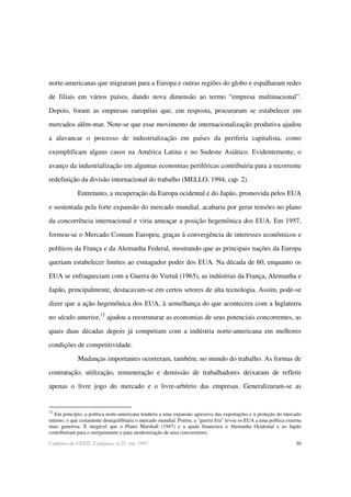 30Cadernos do CESIT, Campinas, n.25, out. 1997.
norte-americanas que migraram para a Europa e outras regiões do globo e espalharam redes
de filiais em vários países, dando nova dimensão ao termo “empresa multinacional”.
Depois, foram as empresas européias que, em resposta, procuraram se estabelecer em
mercados além-mar. Note-se que esse movimento de internacionalização produtiva ajudou
a alavancar o processo de industrialização em países da periferia capitalista, como
exemplificam alguns casos na América Latina e no Sudeste Asiático. Evidentemente, o
avanço da industrialização em algumas economias periféricas contribuiria para a recorrente
redefinição da divisão internacional do trabalho (MELLO, 1994, cap. 2).
Entretanto, a recuperação da Europa ocidental e do Japão, promovida pelos EUA
e sustentada pela forte expansão do mercado mundial, acabaria por gerar tensões no plano
da concorrência internacional e viria ameaçar a posição hegemônica dos EUA. Em 1957,
formou-se o Mercado Comum Europeu, graças à convergência de interesses econômicos e
políticos da França e da Alemanha Federal, mostrando que as principais nações da Europa
queriam estabelecer limites ao esmagador poder dos EUA. Na década de 60, enquanto os
EUA se enfraqueciam com a Guerra do Vietnã (1965), as indústrias da França, Alemanha e
Japão, principalmente, destacavam-se em certos setores de alta tecnologia. Assim, pode-se
dizer que a ação hegemônica dos EUA, à semelhança do que acontecera com a Inglaterra
no século anterior,12
ajudou a reestruturar as economias de seus potenciais concorrentes, as
quais duas décadas depois já competiam com a indústria norte-americana em melhores
condições de competitividade.
Mudanças importantes ocorreram, também, no mundo do trabalho. As formas de
contratação, utilização, remuneração e demissão de trabalhadores deixaram de refletir
apenas o livre jogo do mercado e o livre-arbítrio das empresas. Generalizaram-se as
12
Em princípio, a política norte-americana tenderia a uma expansão agressiva das exportações e à proteção do mercado
interno, o que certamente desequilibraria o mercado mundial. Porém, a “guerra fria” levou os EUA a uma política externa
mais generosa. É inegável que o Plano Marshall (1947) e a ajuda financeira à Alemanha Ocidental e ao Japão
contribuíram para o reerguimento e para modernização de seus concorrentes.
 