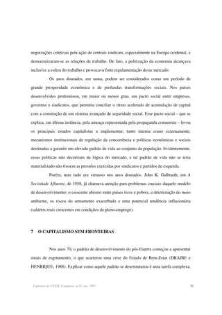 Cadernos do CESIT, Campinas, n.25, out. 1997. 31
negociações coletivas pela ação de centrais sindicais, especialmente na Europa ocidental, e
democratizaram-se as relações de trabalho. De fato, a politização da economia alcançava
inclusive a esfera do trabalho e provocava forte regulamentação desse mercado.
Os anos dourados, em suma, podem ser considerados como um período de
grande prosperidade econômica e de profundas transformações sociais. Nos países
desenvolvidos predominou, em maior ou menor grau, um pacto social entre empresas,
governos e sindicatos, que permitiu conciliar o ritmo acelerado de acumulação de capital
com a construção de um sistema avançado de seguridade social. Esse pacto social – que se
explica, em última instância, pela ameaça representada pela propaganda comunista – levou
os principais estados capitalistas a implementar, tanto interna como externamente,
mecanismos institucionais de regulação da concorrência e políticas econômicas e sociais
destinadas a garantir um elevado padrão de vida ao conjunto da população. Evidentemente,
essas políticas não decorriam da lógica do mercado, e tal padrão de vida não se teria
materializado não fossem as pressões exercidas por sindicatos e partidos de esquerda.
Porém, nem tudo era virtuoso nos anos dourados. John K. Galbraith, em A
Sociedade Afluente, de 1958, já chamava atenção para problemas cruciais daquele modelo
de desenvolvimento: o crescente abismo entre países ricos e pobres, a deterioração do meio
ambiente, os riscos do armamento exacerbado e uma potencial tendência inflacionária
(salários reais crescentes em condições de pleno-emprego).
7 O CAPITALISMO SEM FRONTEIRAS
Nos anos 70, o padrão de desenvolvimento do pós-Guerra começou a apresentar
sinais de esgotamento, o que acarretou uma crise do Estado de Bem-Estar (DRAIBE e
HENRIQUE, 1988). Explicar como aquele padrão se desestruturou é uma tarefa complexa,
 