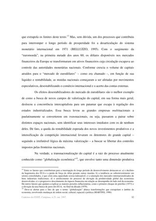 32Cadernos do CESIT, Campinas, n.25, out. 1997.
que extrapola os limites deste texto.13
Mas, sem dúvida, um dos processos que contribuiu
para interromper o longo período de prosperidade foi a desarticulação do sistema
monetário internacional em 1971 (BELLUZZO, 1995). Com o surgimento da
“euromoeda”, na primeira metade dos anos 60, os dólares disponíveis nos mercados
financeiros da Europa se transformaram em ativos financeiros cuja circulação escapava ao
controle das autoridades monetárias nacionais. Conforme crescia o volume de capitais
atraídos para o “mercado de eurodólares” – como era chamado –, em função de sua
liquidez e rentabilidade, as moedas nacionais começaram a ser afetadas por movimentos
especulativos, desestabilizando o comércio internacional e o acerto das contas externas.
Os efeitos desestabilizadores do mercado de eurodólares são o melhor exemplo
de como a busca de novos campos de valorização do capital, em sua forma mais geral,
deslocou a concorrência intercapitalista para um patamar que escapa à regulação dos
estados industrializados. Essa busca levou as grandes empresas multinacionais a
paulatinamente se converterem em transnacionais, ou seja, passarem a pairar sobre
distintos espaços nacionais, sem identificar seus interesses imediatos com os de nenhum
deles. De fato, a queda da rentabilidade esperada dos novos investimentos produtivos e a
intensificação da competição internacional levaram os detentores do grande capital –
seguindo a irrefutável lógica da máxima valorização – a buscar se libertar dos controles
impostos pelas fronteiras nacionais.
Na verdade, a transnacionalização do capital é a raiz do processo atualmente
conhecido como “globalização econômica”14
, que envolve tanto uma dimensão produtiva
13
Entre os fatores que contribuíram para a interrupção do longo período de desenvolvimento destacam-se: a) o declínio
da hegemonia dos EUA e a perda de força do dólar perante outras moedas; b) a tendência ao sobreinvestimento em
setores consolidados, o que criou uma capacidade ociosa indesejável; c) a saturação dos mercados internacionalizados de
bens industriais tradicionais; d) o arrefecimento do processo de elevação da produtividade global das economias
desenvolvidas; e) o progressivo descolamento da riqueza financeira em relação ao desempenho do lado real da economia.
Há outros fatores que ajudam a explicar as maiores pressões inflacionárias, como o primeiro choque do petróleo (1973) e
a elevação da taxa básica de juros dos EUA, no final da década (1979).
14
Deve-se alertar para o fato de que o termo "globalização" abarca transformações que extrapolam o âmbito da
economia, envolvendo mudanças de ordem social, cultural, espacial e política (MARTINS, 1996).
 