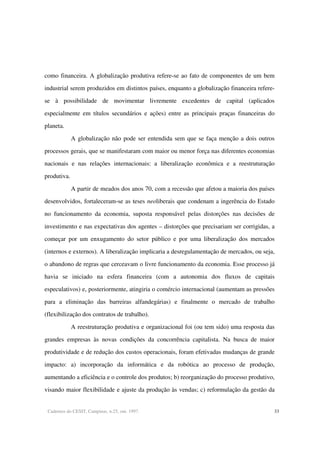Cadernos do CESIT, Campinas, n.25, out. 1997. 33
como financeira. A globalização produtiva refere-se ao fato de componentes de um bem
industrial serem produzidos em distintos países, enquanto a globalização financeira refere-
se à possibilidade de movimentar livremente excedentes de capital (aplicados
especialmente em títulos secundários e ações) entre as principais praças financeiras do
planeta.
A globalização não pode ser entendida sem que se faça menção a dois outros
processos gerais, que se manifestaram com maior ou menor força nas diferentes economias
nacionais e nas relações internacionais: a liberalização econômica e a reestruturação
produtiva.
A partir de meados dos anos 70, com a recessão que afetou a maioria dos países
desenvolvidos, fortaleceram-se as teses neoliberais que condenam a ingerência do Estado
no funcionamento da economia, suposta responsável pelas distorções nas decisões de
investimento e nas expectativas dos agentes – distorções que precisariam ser corrigidas, a
começar por um enxugamento do setor público e por uma liberalização dos mercados
(internos e externos). A liberalização implicaria a desregulamentação de mercados, ou seja,
o abandono de regras que cerceavam o livre funcionamento da economia. Esse processo já
havia se iniciado na esfera financeira (com a autonomia dos fluxos de capitais
especulativos) e, posteriormente, atingiria o comércio internacional (aumentam as pressões
para a eliminação das barreiras alfandegárias) e finalmente o mercado de trabalho
(flexibilização dos contratos de trabalho).
A reestruturação produtiva e organizacional foi (ou tem sido) uma resposta das
grandes empresas às novas condições da concorrência capitalista. Na busca de maior
produtividade e de redução dos custos operacionais, foram efetivadas mudanças de grande
impacto: a) incorporação da informática e da robótica ao processo de produção,
aumentando a eficiência e o controle dos produtos; b) reorganização do processo produtivo,
visando maior flexibilidade e ajuste da produção às vendas; c) reformulação da gestão da
 