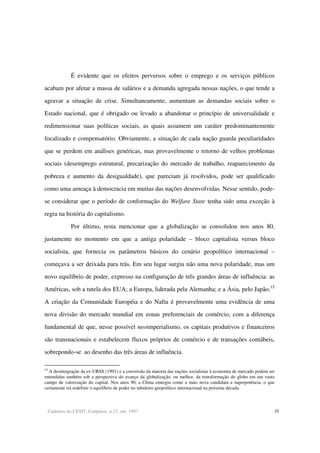 Cadernos do CESIT, Campinas, n.25, out. 1997. 35
É evidente que os efeitos perversos sobre o emprego e os serviços públicos
acabam por afetar a massa de salários e a demanda agregada nessas nações, o que tende a
agravar a situação de crise. Simultaneamente, aumentam as demandas sociais sobre o
Estado nacional, que é obrigado ou levado a abandonar o princípio de universalidade e
redimensionar suas políticas sociais, as quais assumem um caráter predominantemente
focalizado e compensatório. Obviamente, a situação de cada nação guarda peculiaridades
que se perdem em análises genéricas, mas provavelmente o retorno de velhos problemas
sociais (desemprego estrutural, precarização do mercado de trabalho, reaparecimento da
pobreza e aumento da desigualdade), que pareciam já resolvidos, pode ser qualificado
como uma ameaça à democracia em muitas das nações desenvolvidas. Nesse sentido, pode-
se considerar que o período de conformação do Welfare State tenha sido uma exceção à
regra na história do capitalismo.
Por último, resta mencionar que a globalização se consolidou nos anos 80,
justamente no momento em que a antiga polaridade – bloco capitalista versus bloco
socialista, que fornecia os parâmetros básicos do cenário geopolítico internacional –
começava a ser deixada para trás. Em seu lugar surgiu não uma nova polaridade, mas um
novo equilíbrio de poder, expresso na configuração de três grandes áreas de influência: as
Américas, sob a tutela dos EUA; a Europa, liderada pela Alemanha; e a Ásia, pelo Japão.15
A criação da Comunidade Européia e do Nafta é provavelmente uma evidência de uma
nova divisão do mercado mundial em zonas preferenciais de comércio, com a diferença
fundamental de que, nesse possível neoimperialismo, os capitais produtivos e financeiros
são transnacionais e estabelecem fluxos próprios de comércio e de transações contábeis,
sobrepondo-se ao desenho das três áreas de influência.
15
A desintegração da ex-URSS (1991) e a conversão da maioria das nações socialistas à economia de mercado podem ser
entendidas também sob a perspectiva do avanço da globalização, ou melhor, da transformação do globo em um vasto
campo de valorização do capital. Nos anos 90, a China emergiu como a mais nova candidata a superpotência, o que
certamente irá redefinir o equilíbrio de poder no tabuleiro geopolítico internacional na próxima década.
 
