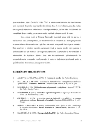 Cadernos do CESIT, Campinas, n.25, out. 1997. 37
governos desses países (inclusive o dos EUA) se tornaram escravos de seu compromisso
com o controle do crédito e da liquidez do sistema. Essa é, possivelmente, uma das razões
da adoção de medidas de liberalização e desregulamentação, de um lado, e dos limites da
capacidade desses estados em promover maior eqüidade e justiça social, de outro.
Mas, assim como a Terceira Revolução Industrial ainda está em curso, o
desfecho da crise contemporânea, as transformações da sociedade e a transição para um
novo estádio de desenvolvimento capitalista são ainda uma grande interrogação histórica.
Seja qual for o próximo capítulo, certamente trará a mesma tensão entre ruptura e
continuidade, que tem marcado a evolução do capitalismo. E certamente as possibilidades e
mecanismos de regulação pública (mas não necessariamente governamental) da
competição entre os grandes conglomerados (e entre os indivíduos) continuará sendo a
questão central desse enredo, ainda por ser escrito.
REFERÊNCIAS BIBLIOGRÁFICAS
1 AGLIETTA, M.; ORLÉAN, A. (1990). A violência da moeda. São Paulo : Brasiliense.
2 BELLUZZO, L. G. M. (1995). O declínio de Bretton Woods e a emergência dos mercados
“globalizados”. Economia e Sociedade, Campinas, UNICAMP/IE, n. 4, p. 11-20, jun.
3 BRAUDEL, F. (1996). Civilização material, economia e capitalismo : séculos XV-XVIII.
São Paulo : Martins Fontes.
4 BRAVERMAN, H. (1977). Trabalho e capital monopolista : a degradação do trabalho no
século XX. Rio de Janeiro : Zahar.
5 COUTINHO, L. (1992). A terceira revolução industrial e tecnológica : as grandes
tendências de mudança. Economia e Sociedade, Campinas, UNICAMP/IE, n. 1, p. 69-
87, ago.
6 DRAIBE, S.; HENRIQUE, W. (1988). Welfare State, crise e gestão da crise : um balanço
da literatura internacional. Revista Brasileira de Ciências Sociais, São Paulo, v. 3, n.
6, p. 53-78.
7 GALBRAITH, J. K. (1972). O colapso da Bolsa, 1929. São Paulo : Expressão e Cultura.
 