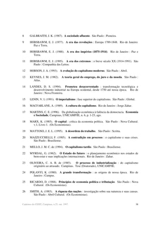 38Cadernos do CESIT, Campinas, n.25, out. 1997.
8 GALBRAITH, J. K. (1987). A sociedade afluente. São Paulo : Pioneira.
9 HOBSBAWM, E. J. (1977). A era das revoluções : Europa 1789-1848. Rio de Janeiro:
Paz e Terra.
10 HOBSBAWM, E. J. (1988). A era dos impérios (1875-1914). Rio de Janeiro : Paz e
Terra.
11 HOBSBAWM, E. J. (1995). A era dos extremos : o breve século XX (1914-1991). São
Paulo : Companhia das Letras.
12 HOBSON, J. A. (1993). A evolução do capitalismo moderno. São Paulo : Abril.
13 KEYNES, J. M. (1982). A teoria geral do emprego, do juro e da moeda. São Paulo :
Atlas.
14 LANDES, D. S. (1994). Prometeu desacorrentado : transformação tecnológica e
desenvolvimento industrial na Europa ocidental, desde 1750 até nossa época. Rio de
Janeiro : Nova Fronteira.
15 LENIN, V. I. (1991). O imperialismo : fase superior do capitalismo. São Paulo : Global.
16 MACFARLANE, A. (1989). A cultura do capitalismo. Rio de Janeiro : Jorge Zahar.
17 MARTINS, C. E. (1996). Da globalização econômica à falência da democracia. Economia
e Sociedade, Campinas, UNICAMP/IE, n. 6, p. 1-23, ago.
18 MARX, K. (1985). O capital : crítica da economia política. São Paulo : Nova Cultural.
v.1, Livro 1. (Os Economistas).
19 MATTOSO, J. E. L. (1995). A desordem do trabalho. São Paulo : Scritta.
20 MAZZUCCHELLI, F. (1985). A contradição em processo : o capitalismo e suas crises.
São Paulo : Brasiliense.
21 MELLO, J. M. C. de (1994). O capitalismo tardio. São Paulo : Brasiliense.
22 MYRDAL, G. (1962). O Estado do futuro : o planejamento econômico nos estados de
bem-estar e suas implicações internacionais. Rio de Janeiro : Zahar.
23 OLIVEIRA, C. A. B. de (1985). O processo de industrialização : do capitalismo
originário ao atrasado. Campinas. Tese (Doutorado), UNICAMP/IE.
24 POLANYI, K. (1980). A grande transformação : as origens de nossa época. Rio de
Janeiro : Campus.
25 RICARDO, D. (1988). Princípios de economia política e tributação. São Paulo : Nova
Cultural. (Os Economistas).
26 SMITH, A. (1983). A riqueza das nações : investigação sobre sua natureza e suas causas.
São Paulo : Abril Cultural. (Os Economistas).
 