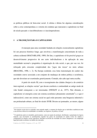 4Cadernos do CESIT, Campinas, n.25, out. 1997.
as políticas públicas de bem-estar social. A sétima e última faz algumas considerações
sobre a crise contemporânea e o retorno de condutas que marcaram o capitalismo no final
do século passado: o (neo)liberalismo e o (neo)imperialismo.
1 A TRANSIÇÃO PARA O CAPITALISMO
A transição para uma sociedade fundada em relações essencialmente capitalistas
foi um processo histórico longo, que envolveu a transformação concomitante de toda a
cultura ocidental (MACFARLANE, 1989). De fato, o capitalismo só foi possível graças ao
desenvolvimento progressivo de um certo individualismo e da aplicação de uma
mentalidade racional e pragmática à organização da vida social, o que, por sua vez, foi
reforçado pela crescente complexidade dos "jogos das trocas" no meio urbano
(BRAUDEL, 1996, v. 2). Na Europa ocidental, essa lenta transmutação do caráter das
sociedades esteve associada a um conjunto de mudanças de ordem política e econômica,
que não deveriam ser examinadas genericamente. Contudo, não cabe aqui outra escolha.
A partir do século XI, com o ressurgimento das cidades (burgos) e do comércio
inter-regional, as relações sociais1
que davam coerência e continuidade ao antigo modo de
vida feudal começaram a ser tensionadas (SWEEZY et al., 1977). Não obstante, o
capitalismo só emergiria como um sistema econômico plenamente constituído2
e, o que é
indissociável, como um sistema social no qual estão presentes uma burguesia industrial e
um proletariado urbano, ao final do século XVIII. Devem ser pontuados, ao menos, alguns
1
Por relações sociais deve-se entender, num sentindo amplo, o conjunto de relações que os indivíduos estabelecem entre
si nas diversas esferas de sociabilidade: no trabalho, nos negócios, na política, no lazer.
2
O capitalismo pode ser entendido, genericamente, como um regime de produção, distribuição e apropriação da riqueza
material, cujo movimento se autodetermina segundo leis gerais da acumulação de capital. Como tal, implica a
configuração de relações sociais específicas, baseadas na divisão da sociedade em classes antagônicas e na competição
legal pelo poder econômico no âmbito dos mercados.
 