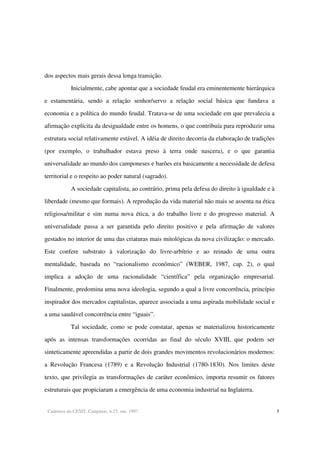 Cadernos do CESIT, Campinas, n.25, out. 1997. 5
dos aspectos mais gerais dessa longa transição.
Inicialmente, cabe apontar que a sociedade feudal era eminentemente hierárquica
e estamentária, sendo a relação senhor/servo a relação social básica que fundava a
economia e a política do mundo feudal. Tratava-se de uma sociedade em que prevalecia a
afirmação explícita da desigualdade entre os homens, o que contribuía para reproduzir uma
estrutura social relativamente estável. A idéia de direito decorria da elaboração de tradições
(por exemplo, o trabalhador estava preso à terra onde nascera), e o que garantia
universalidade ao mundo dos camponeses e barões era basicamente a necessidade de defesa
territorial e o respeito ao poder natural (sagrado).
A sociedade capitalista, ao contrário, prima pela defesa do direito à igualdade e à
liberdade (mesmo que formais). A reprodução da vida material não mais se assenta na ética
religiosa/militar e sim numa nova ética, a do trabalho livre e do progresso material. A
universalidade passa a ser garantida pelo direito positivo e pela afirmação de valores
gestados no interior de uma das criaturas mais mitológicas da nova civilização: o mercado.
Este confere substrato à valorização do livre-arbítrio e ao reinado de uma outra
mentalidade, baseada no “racionalismo econômico” (WEBER, 1987, cap. 2), o qual
implica a adoção de uma racionalidade “científica” pela organização empresarial.
Finalmente, predomina uma nova ideologia, segundo a qual a livre concorrência, princípio
inspirador dos mercados capitalistas, aparece associada a uma aspirada mobilidade social e
a uma saudável concorrência entre “iguais”.
Tal sociedade, como se pode constatar, apenas se materializou historicamente
após as intensas transformações ocorridas ao final do século XVIII, que podem ser
sinteticamente apreendidas a partir de dois grandes movimentos revolucionários modernos:
a Revolução Francesa (1789) e a Revolução Industrial (1780-1830). Nos limites deste
texto, que privilegia as transformações de caráter econômico, importa resumir os fatores
estruturais que propiciaram a emergência de uma economia industrial na Inglaterra.
 