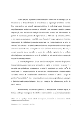 6Cadernos do CESIT, Campinas, n.25, out. 1997.
Como indicado, a gênese do capitalismo deve ser buscada na decomposição do
feudalismo e no desenvolvimento de novas formas de organização econômica e social.
Esse longo período que antecede a plena constituição do modo de produção tipicamente
capitalista (aquele fundado na acumulação industrial) e que prepara as condições para sua
implantação, esse processo de transição de um sistema a outro tem sido chamado de
período da “acumulação primitiva de capital” (MARX, 1985, cap. 24). Em outras palavras,
o movimento de acumulação é concebido como “primitivo” porque engendra os elementos
fundamentais do capitalismo (o trabalho assalariado e o capital-dinheiro) e se apóia na
violência física/militar e no poder do Estado (tanto em relação à ordenação de um espaço
econômico nacional como à conquista de rotas comerciais transnacionais). De fato, o
aspecto essencial dessa transição ao modo de produção capitalista foi a violenta
dissociação entre o produtor e seus meios de produção, ou seja, a progressiva expropriação
dos produtores independentes.
A acumulação primitiva foi um período que englobou uma série de processos
interdependentes, quais sejam: a) a valorização do capital no comércio e na usura; b) a
expansão da produção de mercadorias e o posterior surgimento do putting out3
e da
manufatura; c) a formação paulatina de um mercado transcontinental e o estabelecimento
do sistema colonial; d) o aparelhamento administrativo-financeiro do Estado e a adoção de
políticas “mercantilistas”; e) e a proletarização dos camponeses e aprendizes, o que exigiu
a disciplinarização dos trabalhadores livres e a regulação dos salários como tarefas do
Poder Público.
Historicamente, a acumulação primitiva se desdobrou em diferentes regiões da
Europa, sendo que com o passar dos séculos o centro dinâmico se deslocava de uma região
3
Putting out era a produção artesanal realizada por camponeses, encomendada por comerciantes e destinada
integralmente aos mercados urbanos.
 