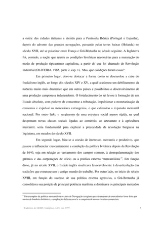 Cadernos do CESIT, Campinas, n.25, out. 1997. 7
a outra: das cidades italianas e alemãs para a Península Ibérica (Portugal e Espanha),
depois do advento das grandes navegações, passando pelas terras baixas (Holanda) no
século XVII, até se polarizar entre França e Grã-Bretanha no século seguinte. A Inglaterra
foi, contudo, a nação que reuniu as condições históricas necessárias para a maturação do
modo de produção tipicamente capitalista, a partir do que foi chamado de Revolução
Industrial (OLIVEIRA, 1985, parte 2, cap. 1). Mas, que condições foram essas?
Em primeiro lugar, deve-se destacar a forma como se desenrolou a crise do
feudalismo inglês, ao longo dos séculos XIV e XV, a qual ocasionou um debilitamento da
nobreza muito mais dramático que em outros países e possibilitou o desenvolvimento de
uma produção camponesa independente. O fortalecimento do rei levou à formação de um
Estado absoluto, com poderes de concentrar a tributação, impulsionar a monetarização da
economia e expulsar os mercadores estrangeiros, o que estimulou a expansão mercantil
nacional. Por outro lado, o surgimento de uma estrutura social menos rígida, na qual
despontam novas classes sociais ligadas ao comércio, ao artesanato e à agricultura
mercantil, seria fundamental para explicar a precocidade da revolução burguesa na
Inglaterra, em meados do século XVII.
Em segundo lugar, frise-se a coesão de interesses mercantis e produtivos, que
passou a influenciar crescentemente a condução da política britânica depois da Revolução
de 1640, seja em relação ao cercamento dos campos comuns, à desregulamentação dos
grêmios e das corporações de ofício ou à política externa “mercantilista”4
. Em função
disso, já no século XVII, o Estado inglês sinalizava favoravelmente à desarticulação das
tradições que estruturavam o antigo mundo do trabalho. Por outro lado, no início do século
XVIII, em função do sucesso de sua política externa agressiva, a Grã-Bretanha já
consolidava sua posição de principal potência marítima e dominava os principais mercados
4
São exemplos de política mercantilista os Atos de Navegação (exigiam que o transporte de mercadorias fosse feito por
navios de bandeira britânica), a ampliação da frota naval e a conquista de novos circuitos comerciais.
 