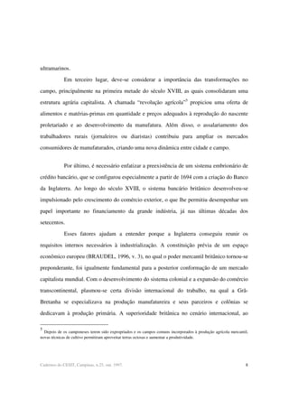 8Cadernos do CESIT, Campinas, n.25, out. 1997.
ultramarinos.
Em terceiro lugar, deve-se considerar a importância das transformações no
campo, principalmente na primeira metade do século XVIII, as quais consolidaram uma
estrutura agrária capitalista. A chamada “revolução agrícola”5
propiciou uma oferta de
alimentos e matérias-primas em quantidade e preços adequados à reprodução do nascente
proletariado e ao desenvolvimento da manufatura. Além disso, o assalariamento dos
trabalhadores rurais (jornaleiros ou diaristas) contribuiu para ampliar os mercados
consumidores de manufaturados, criando uma nova dinâmica entre cidade e campo.
Por último, é necessário enfatizar a preexistência de um sistema embrionário de
crédito bancário, que se configurou especialmente a partir de 1694 com a criação do Banco
da Inglaterra. Ao longo do século XVIII, o sistema bancário britânico desenvolveu-se
impulsionado pelo crescimento do comércio exterior, o que lhe permitiu desempenhar um
papel importante no financiamento da grande indústria, já nas últimas décadas dos
setecentos.
Esses fatores ajudam a entender porque a Inglaterra conseguiu reunir os
requisitos internos necessários à industrialização. A constituição prévia de um espaço
econômico europeu (BRAUDEL, 1996, v. 3), no qual o poder mercantil britânico tornou-se
preponderante, foi igualmente fundamental para a posterior conformação de um mercado
capitalista mundial. Com o desenvolvimento do sistema colonial e a expansão do comércio
transcontinental, plasmou-se certa divisão internacional do trabalho, na qual a Grã-
Bretanha se especializava na produção manufatureira e seus parceiros e colônias se
dedicavam à produção primária. A superioridade britânica no cenário internacional, ao
5
Depois de os camponeses terem sido expropriados e os campos comuns incorporados à produção agrícola mercantil,
novas técnicas de cultivo permitiram aproveitar terras ociosas e aumentar a produtividade.
 