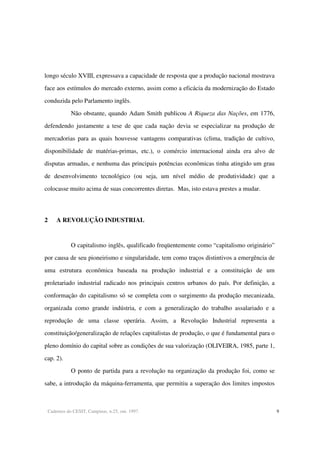 Cadernos do CESIT, Campinas, n.25, out. 1997. 9
longo século XVIII, expressava a capacidade de resposta que a produção nacional mostrava
face aos estímulos do mercado externo, assim como a eficácia da modernização do Estado
conduzida pelo Parlamento inglês.
Não obstante, quando Adam Smith publicou A Riqueza das Nações, em 1776,
defendendo justamente a tese de que cada nação devia se especializar na produção de
mercadorias para as quais houvesse vantagens comparativas (clima, tradição de cultivo,
disponibilidade de matérias-primas, etc.), o comércio internacional ainda era alvo de
disputas armadas, e nenhuma das principais potências econômicas tinha atingido um grau
de desenvolvimento tecnológico (ou seja, um nível médio de produtividade) que a
colocasse muito acima de suas concorrentes diretas. Mas, isto estava prestes a mudar.
2 A REVOLUÇÃO INDUSTRIAL
O capitalismo inglês, qualificado freqüentemente como “capitalismo originário”
por causa de seu pioneirismo e singularidade, tem como traços distintivos a emergência de
uma estrutura econômica baseada na produção industrial e a constituição de um
proletariado industrial radicado nos principais centros urbanos do país. Por definição, a
conformação do capitalismo só se completa com o surgimento da produção mecanizada,
organizada como grande indústria, e com a generalização do trabalho assalariado e a
reprodução de uma classe operária. Assim, a Revolução Industrial representa a
constituição/generalização de relações capitalistas de produção, o que é fundamental para o
pleno domínio do capital sobre as condições de sua valorização (OLIVEIRA, 1985, parte 1,
cap. 2).
O ponto de partida para a revolução na organização da produção foi, como se
sabe, a introdução da máquina-ferramenta, que permitiu a superação dos limites impostos
 
