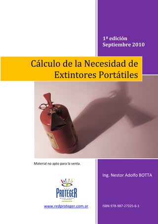 1ª edición
Septiembre 2010
Ing. Nestor Adolfo BOTTA
ISBN 978-987-27325-6-1
Cálculo de la Necesidad de
Extintores Portátiles
www.redproteger.com.ar
Material no apto para la venta.
 